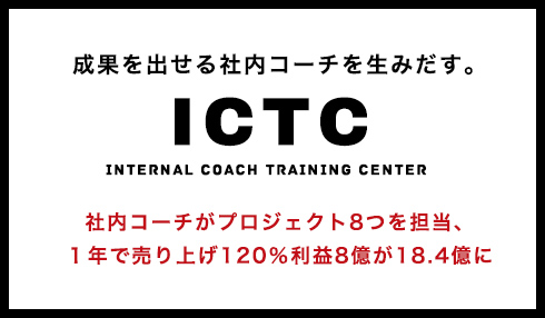 成果を出せる社内コーチを生みだす。 ICTC Internal Coach Training Center 社内コーチがプロジェクト8つを担当、１年で売り上げ120％利益8億が18.4億に